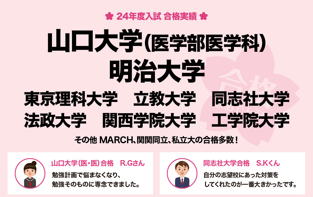 2024年度合格実績：山口大学（医学部医学科）　明治大学　東京理科大学　立教大学　同志社大学　法政大学　関西学院大学　工学院大学　その他　MARCH、関関同立、私立大の合格多数！